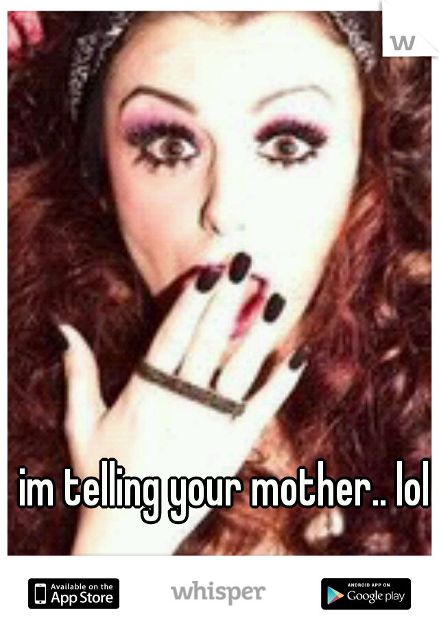 im telling your mother.. lol