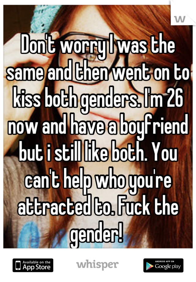 Don't worry I was the same and then went on to kiss both genders. I'm 26 now and have a boyfriend but i still like both. You can't help who you're attracted to. Fuck the gender! 