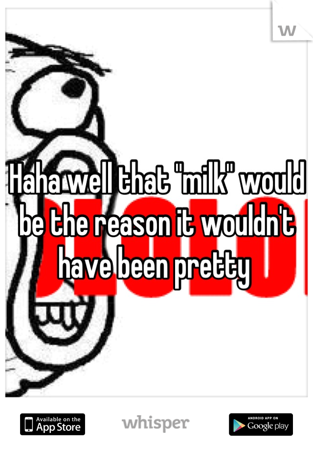 Haha well that "milk" would be the reason it wouldn't have been pretty 