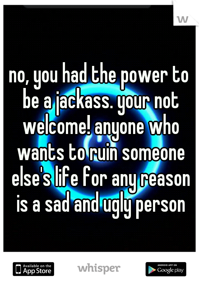 no, you had the power to be a jackass. your not welcome! anyone who wants to ruin someone else's life for any reason is a sad and ugly person