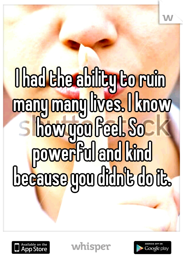 I had the ability to ruin many many lives. I know how you feel. So  powerful and kind because you didn't do it.