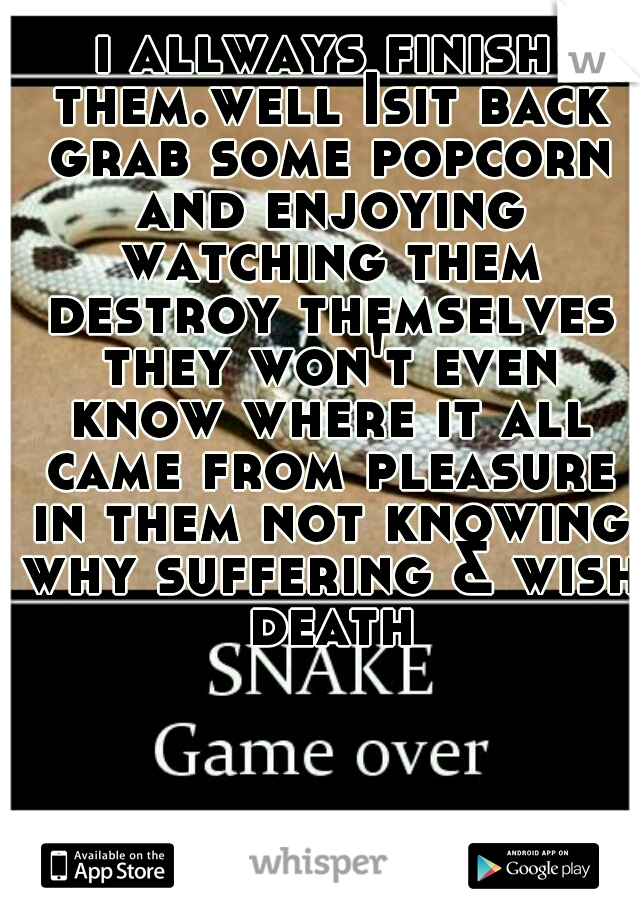 i allways finish them.well Isit back grab some popcorn and enjoying watching them destroy themselves they won't even know where it all came from pleasure in them not knowing why suffering & wish death