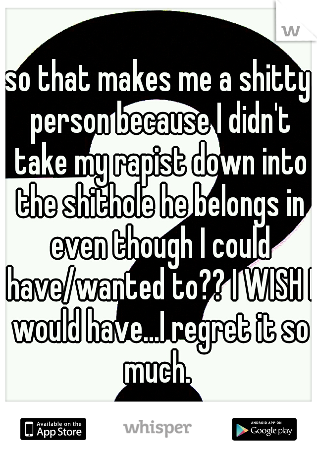 so that makes me a shitty person because I didn't take my rapist down into the shithole he belongs in even though I could have/wanted to?? I WISH I would have...I regret it so much. 