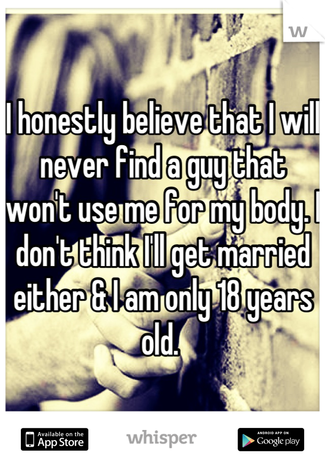 I honestly believe that I will never find a guy that won't use me for my body. I don't think I'll get married either & I am only 18 years old. 