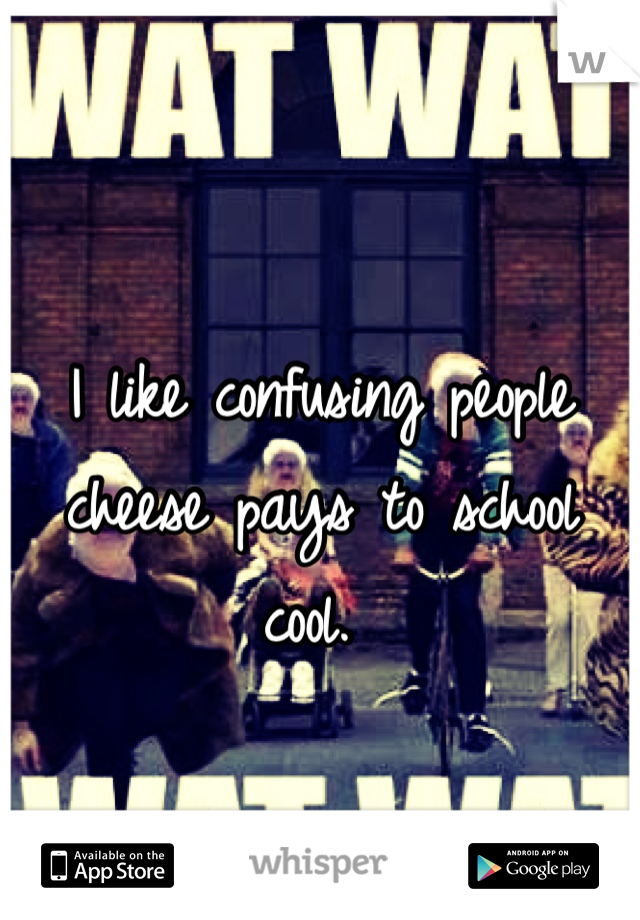 I like confusing people cheese pays to school cool. 