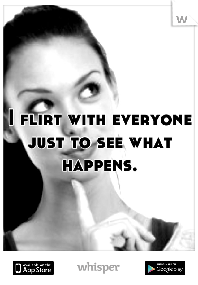 I flirt with everyone just to see what happens.