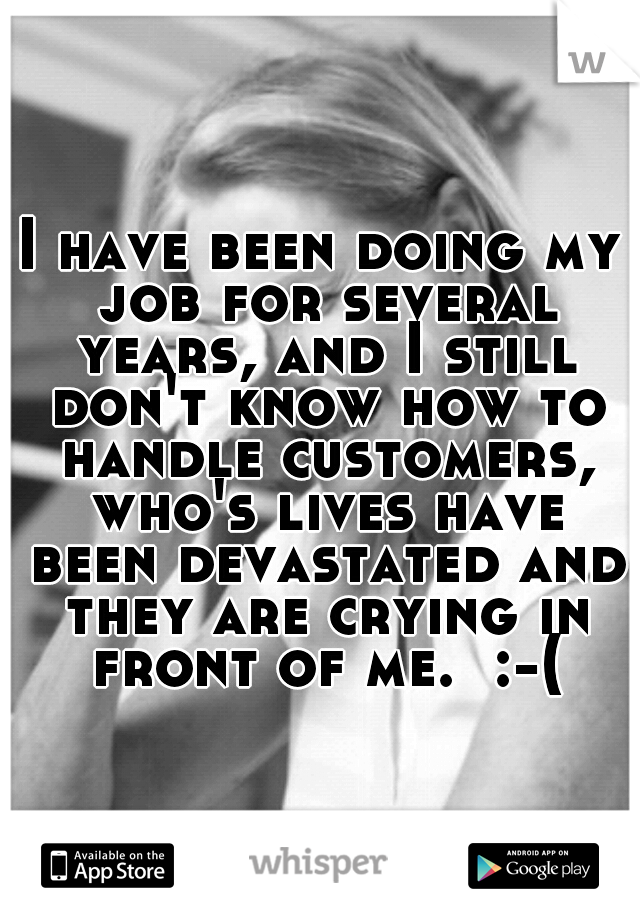 I have been doing my job for several years, and I still don't know how to handle customers, who's lives have been devastated and they are crying in front of me.  :-(