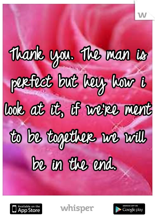 Thank you. The man is perfect but hey how i look at it, if we're ment to be together we will be in the end. 