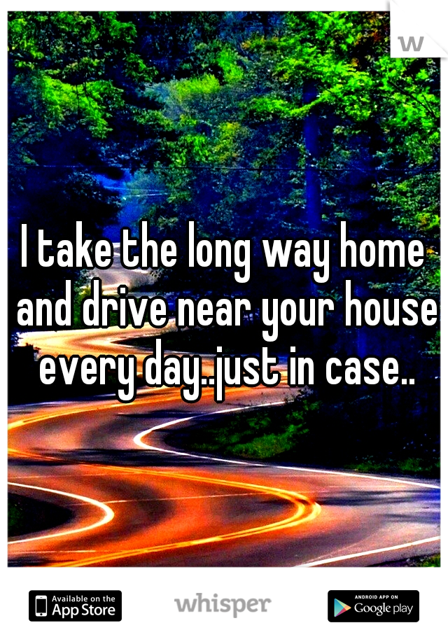 I take the long way home and drive near your house every day..just in case..