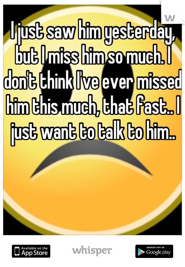 I just saw him yesterday, but I miss him so much. I don't think I've ever missed him this much, that fast.. I just want to talk to him..