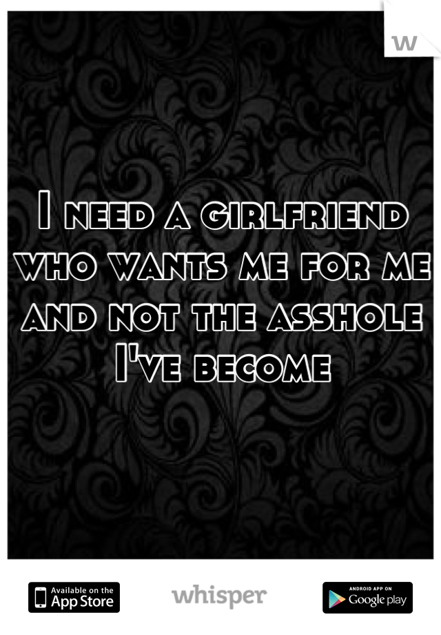 I need a girlfriend who wants me for me and not the asshole I've become 
 