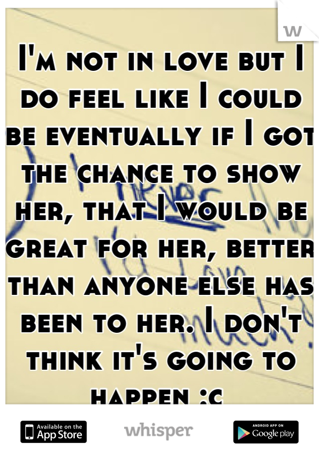 I'm not in love but I do feel like I could be eventually if I got the chance to show her, that I would be great for her, better than anyone else has been to her. I don't think it's going to happen :c 