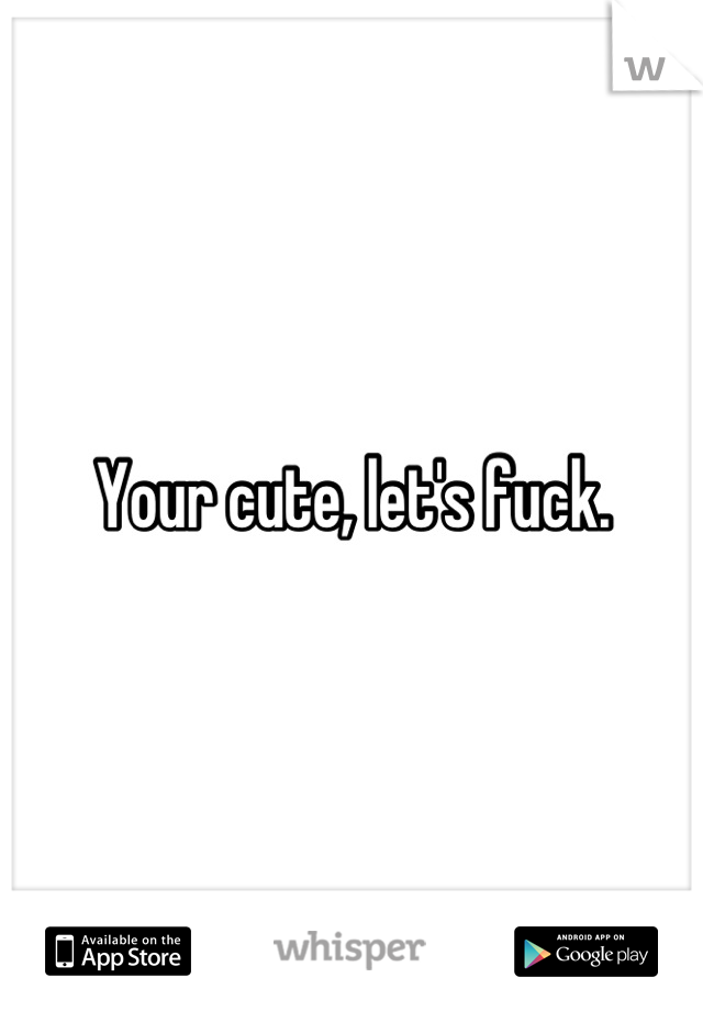 Your cute, let's fuck.