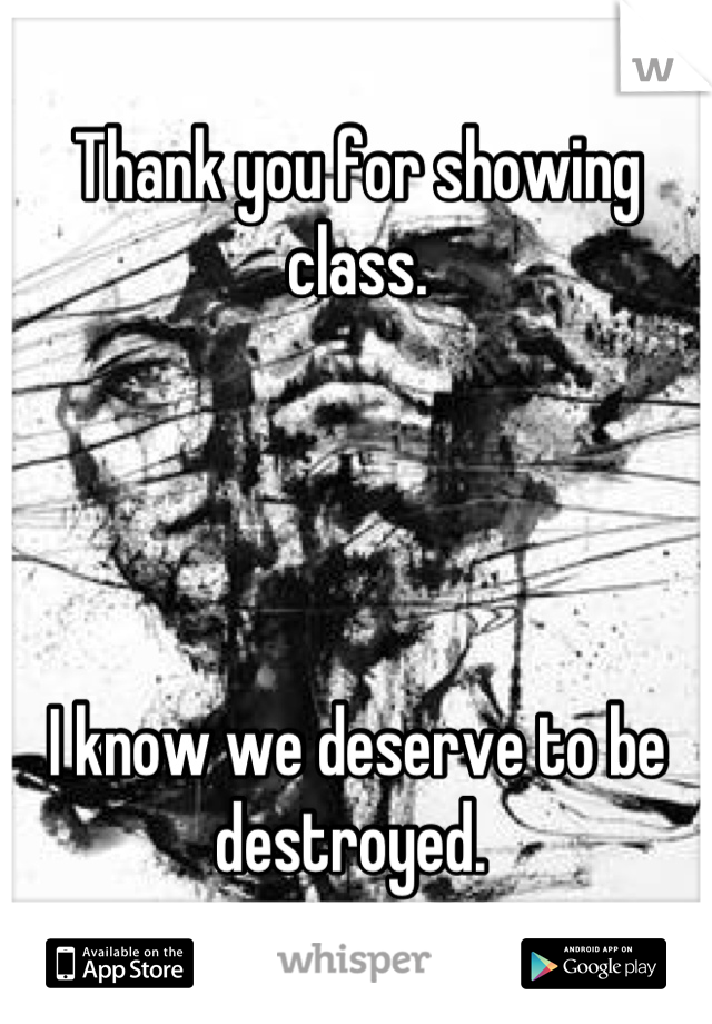 Thank you for showing class. 




I know we deserve to be destroyed. 