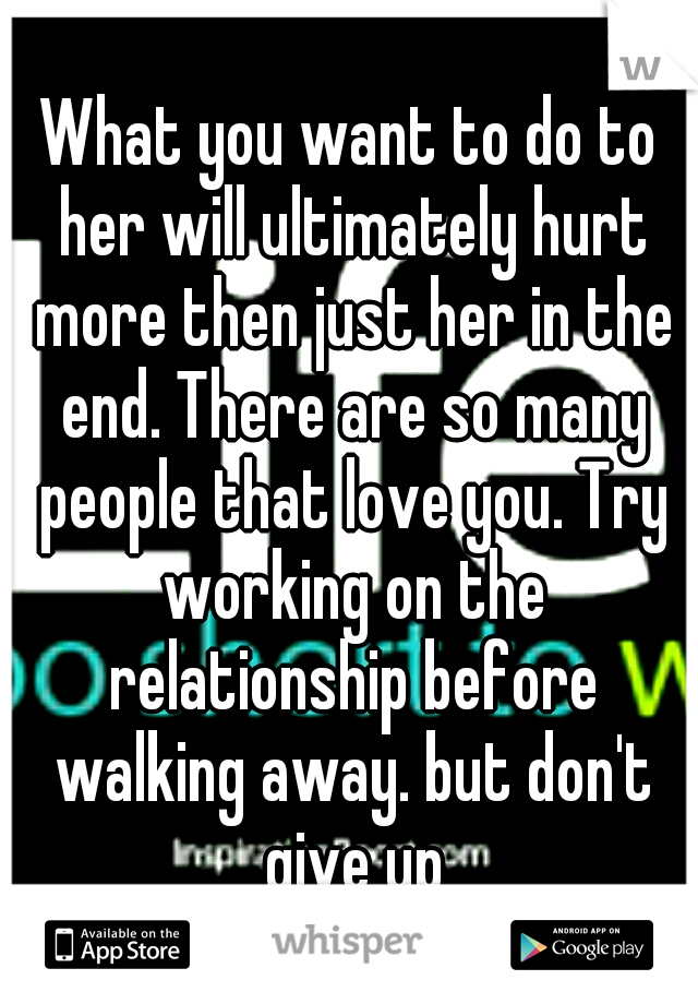What you want to do to her will ultimately hurt more then just her in the end. There are so many people that love you. Try working on the relationship before walking away. but don't give up