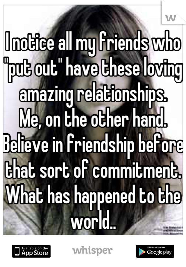 I notice all my friends who "put out" have these loving amazing relationships.
Me, on the other hand. Believe in friendship before that sort of commitment.
What has happened to the world..