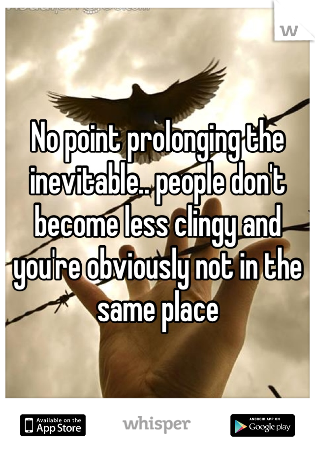 No point prolonging the inevitable.. people don't become less clingy and you're obviously not in the same place