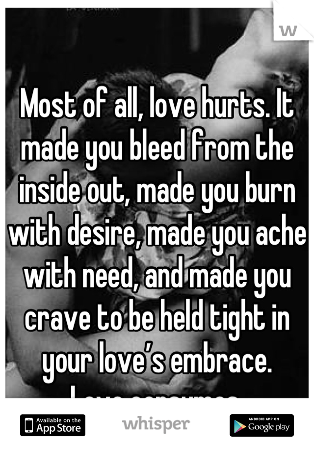 Most of all, love hurts. It made you bleed from the inside out, made you burn with desire, made you ache with need, and made you crave to be held tight in your love’s embrace.
Love consumes.