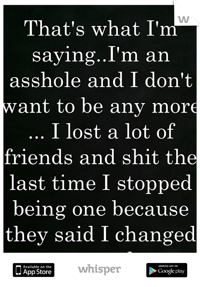 That's what I'm saying..I'm an asshole and I don't want to be any more ... I lost a lot of friends and shit the last time I stopped being one because they said I changed to much