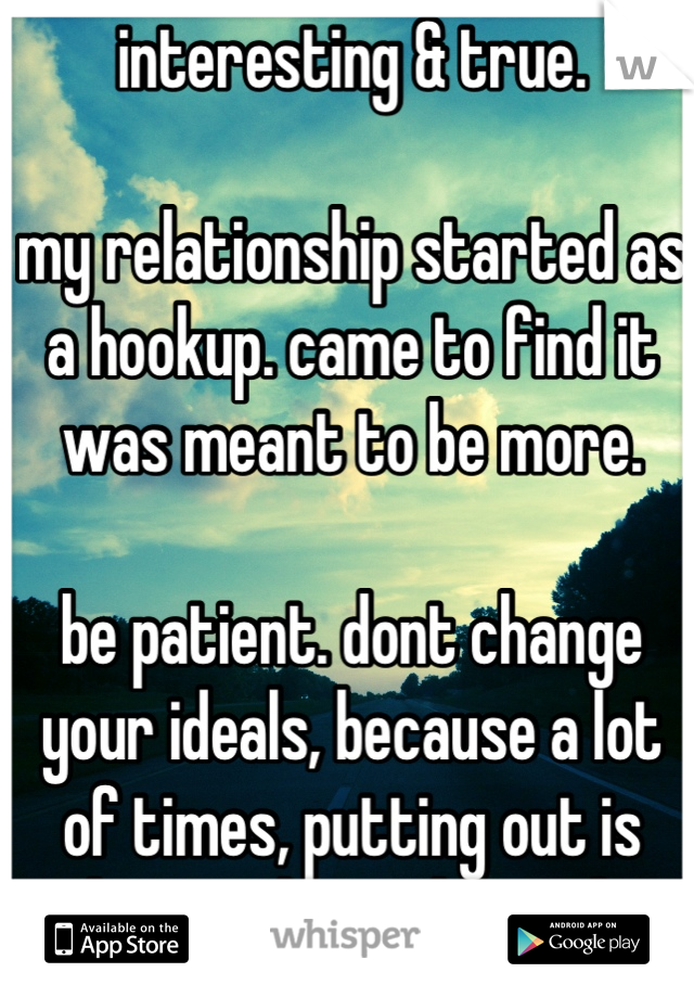 interesting & true.

my relationship started as a hookup. came to find it was meant to be more.

be patient. dont change your ideals, because a lot of times, putting out is how girls get burned.