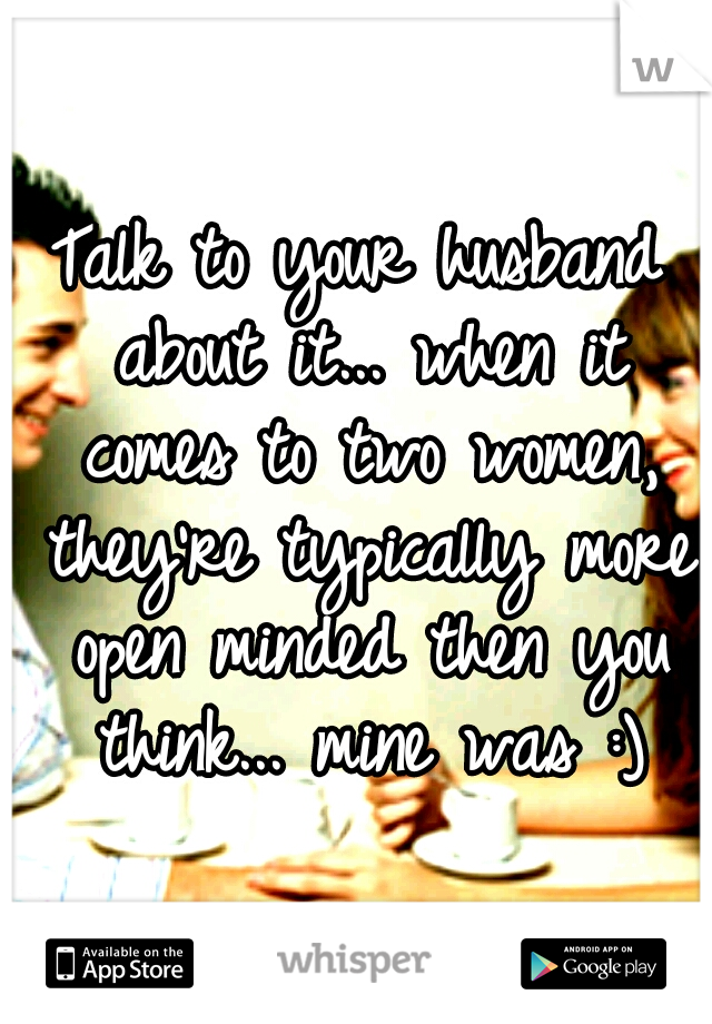 Talk to your husband about it... when it comes to two women, they're typically more open minded then you think... mine was :)