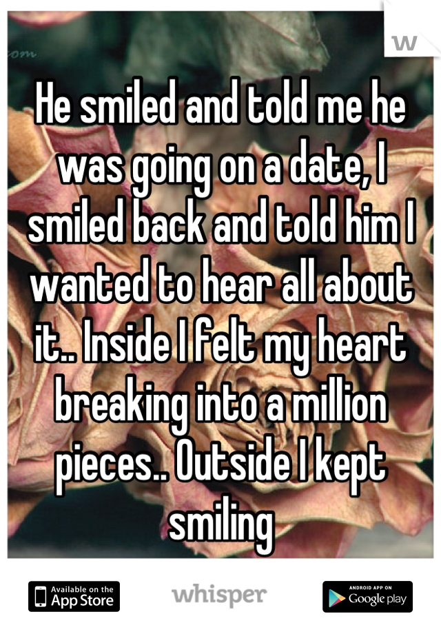 He smiled and told me he was going on a date, I smiled back and told him I wanted to hear all about it.. Inside I felt my heart breaking into a million pieces.. Outside I kept smiling