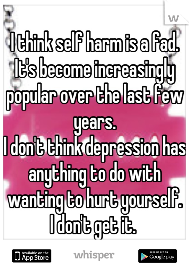 I think self harm is a fad. 
It's become increasingly popular over the last few years. 
I don't think depression has anything to do with wanting to hurt yourself. 
I don't get it. 