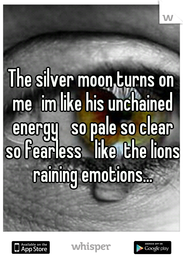 The silver moon turns on me
im like his unchained energy 
so pale so clear so fearless 
like  the lions raining emotions...