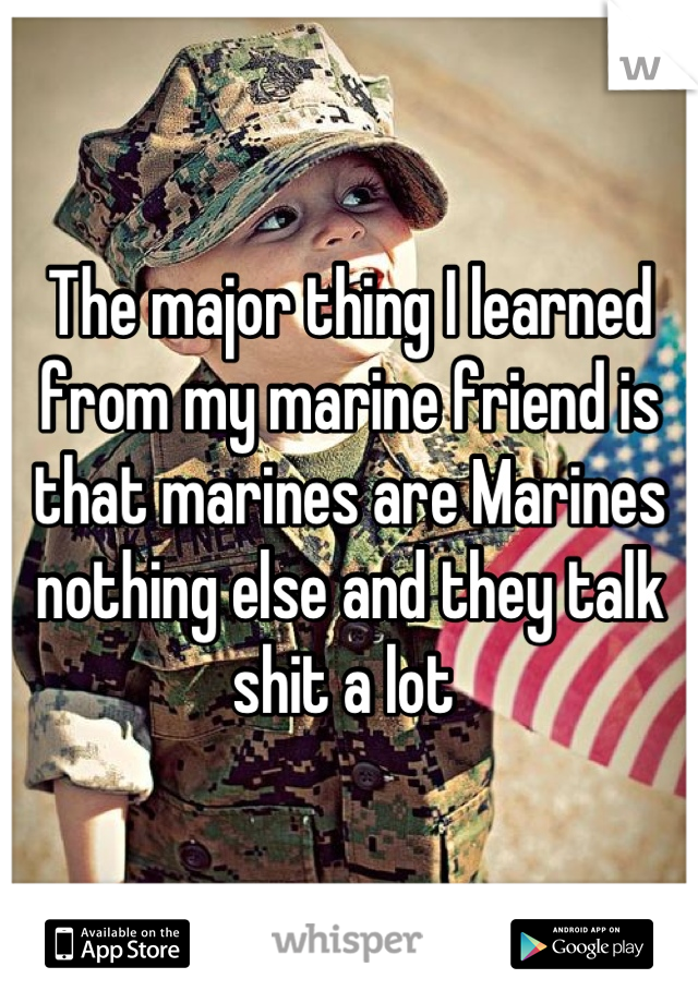 The major thing I learned from my marine friend is that marines are Marines nothing else and they talk shit a lot 