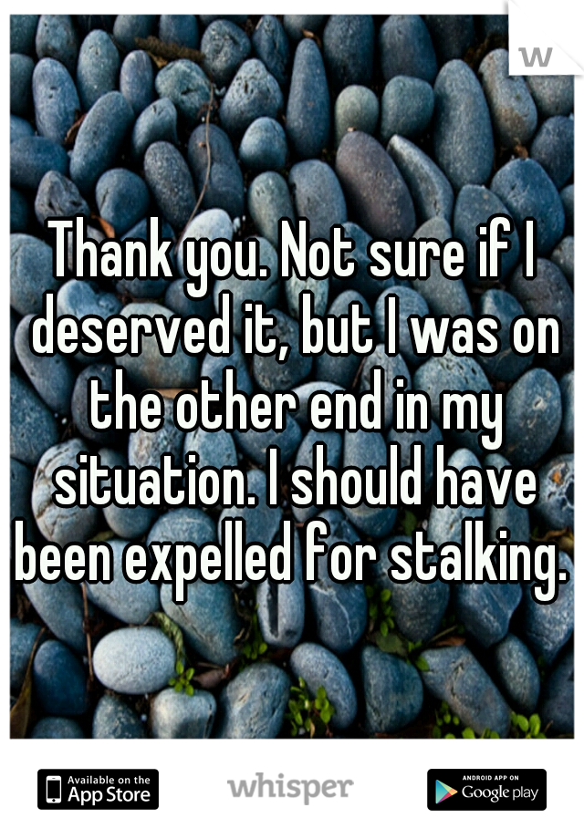 Thank you. Not sure if I deserved it, but I was on the other end in my situation. I should have been expelled for stalking. 