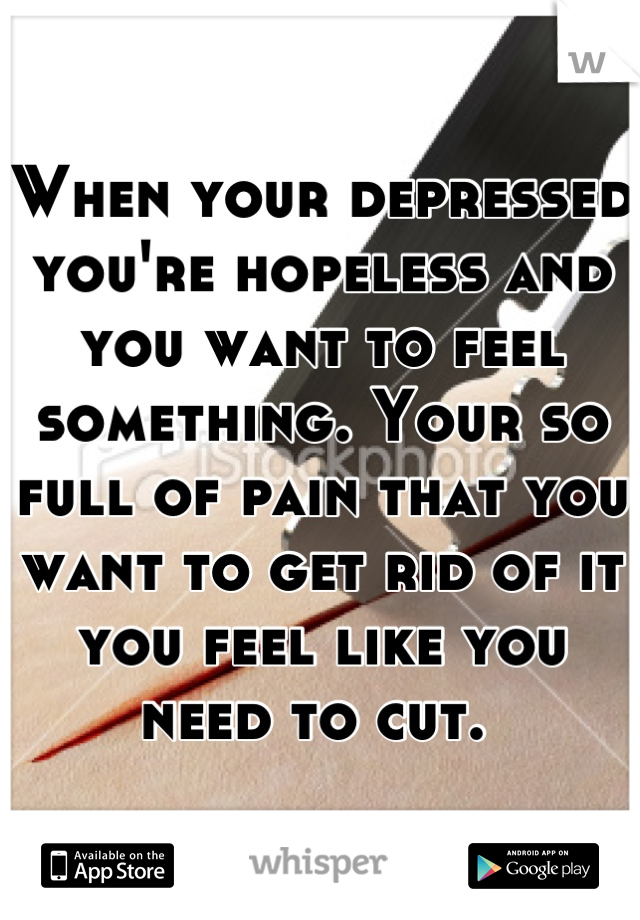 When your depressed you're hopeless and you want to feel something. Your so full of pain that you want to get rid of it you feel like you need to cut. 