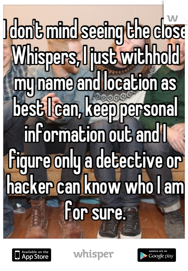 I don't mind seeing the close Whispers, I just withhold my name and location as best I can, keep personal information out and I figure only a detective or hacker can know who I am for sure.