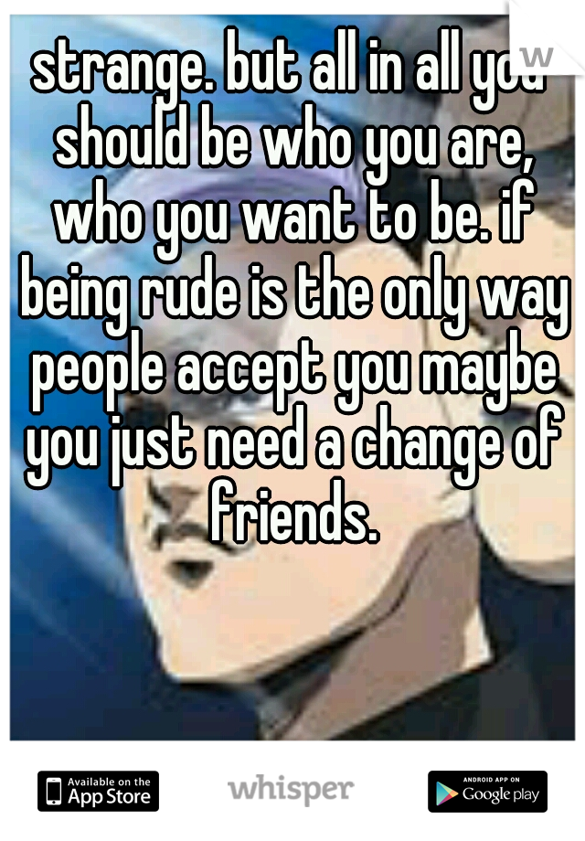 strange. but all in all you should be who you are, who you want to be. if being rude is the only way people accept you maybe you just need a change of friends.