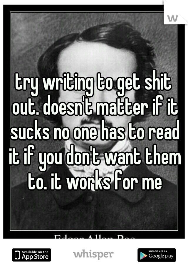 try writing to get shit out. doesn't matter if it sucks no one has to read it if you don't want them to. it works for me