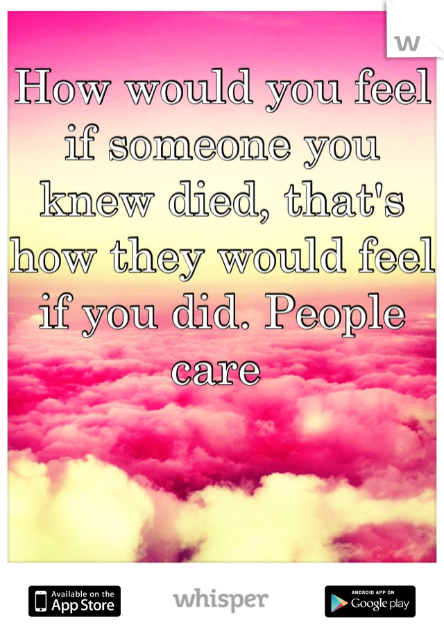How would you feel if someone you knew died, that's how they would feel if you did. People care 