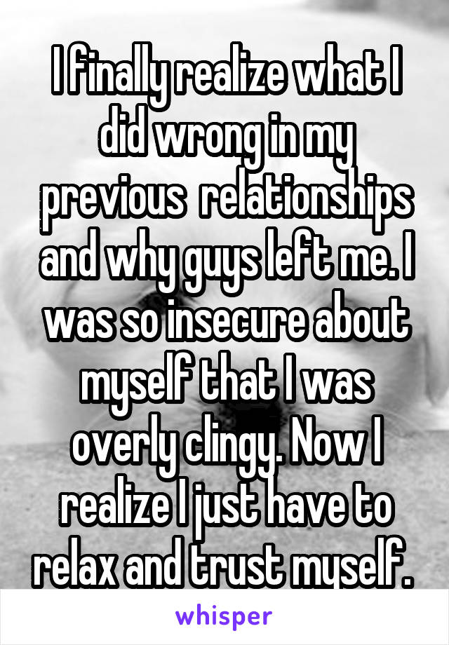 I finally realize what I did wrong in my previous  relationships and why guys left me. I was so insecure about myself that I was overly clingy. Now I realize I just have to relax and trust myself. 