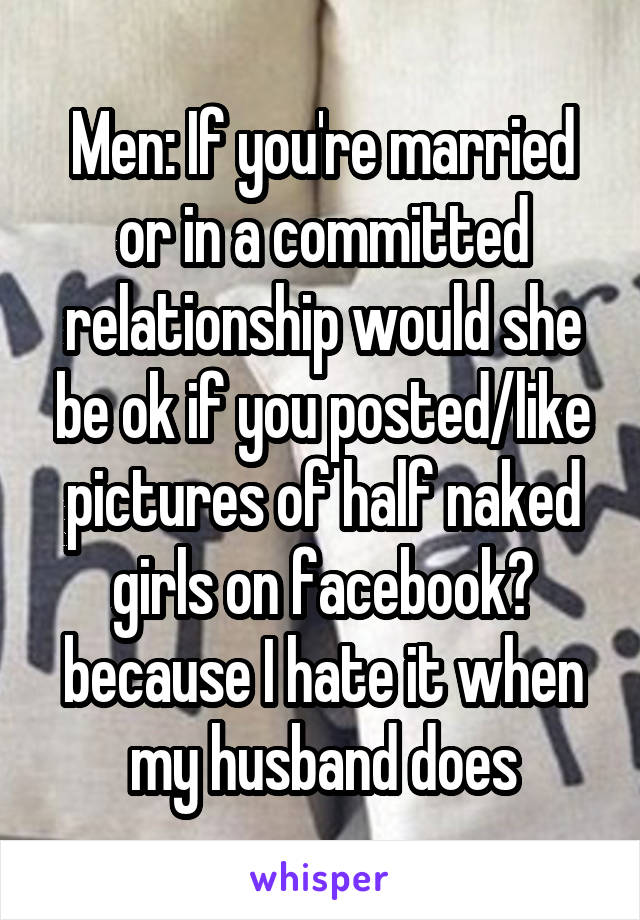 Men: If you're married or in a committed relationship would she be ok if you posted/like pictures of half naked girls on facebook? because I hate it when my husband does