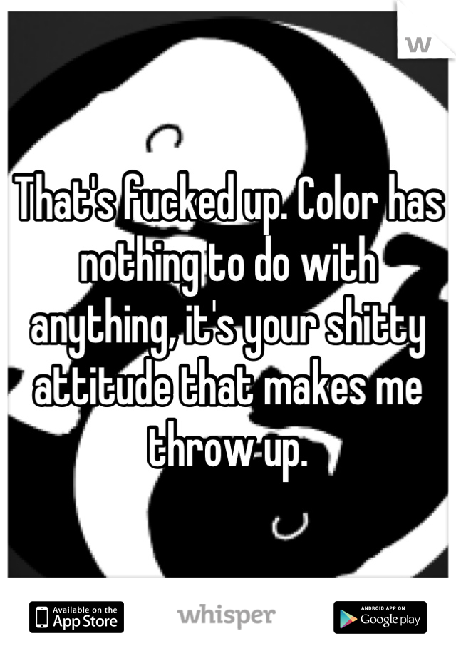 That's fucked up. Color has nothing to do with anything, it's your shitty attitude that makes me throw up.