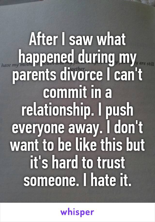 After I saw what happened during my parents divorce I can't commit in a relationship. I push everyone away. I don't want to be like this but it's hard to trust someone. I hate it.