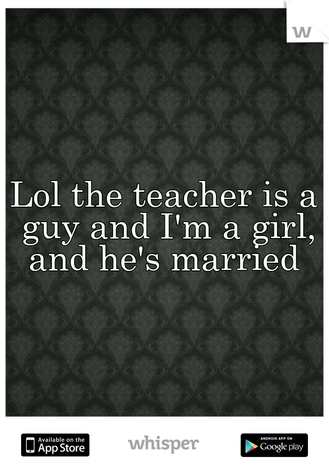 Lol the teacher is a guy and I'm a girl, and he's married 
