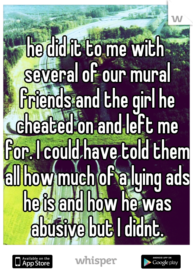 he did it to me with several of our mural friends and the girl he cheated on and left me for. I could have told them all how much of a lying ads he is and how he was abusive but I didnt.