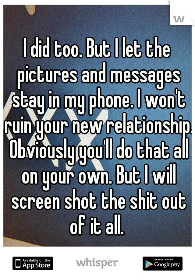 I did too. But I let the pictures and messages stay in my phone. I won't ruin your new relationship. Obviously you'll do that all on your own. But I will screen shot the shit out of it all. 
