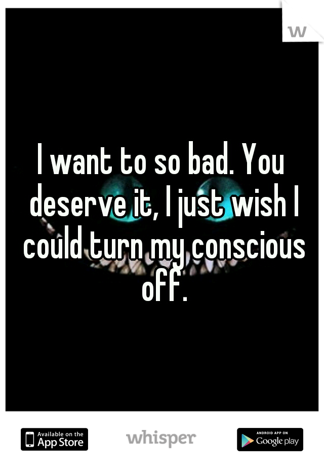 I want to so bad. You deserve it, I just wish I could turn my conscious off.