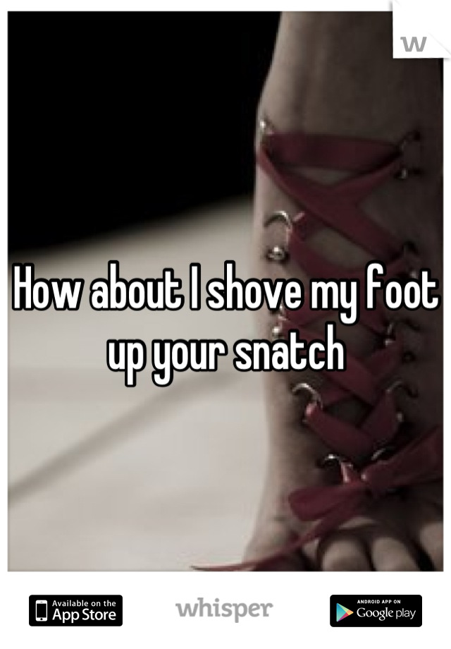 How about I shove my foot up your snatch