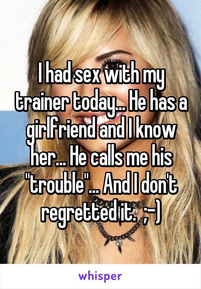 I had sex with my trainer today... He has a girlfriend and I know her... He calls me his "trouble"... And I don't regretted it.  ;-)