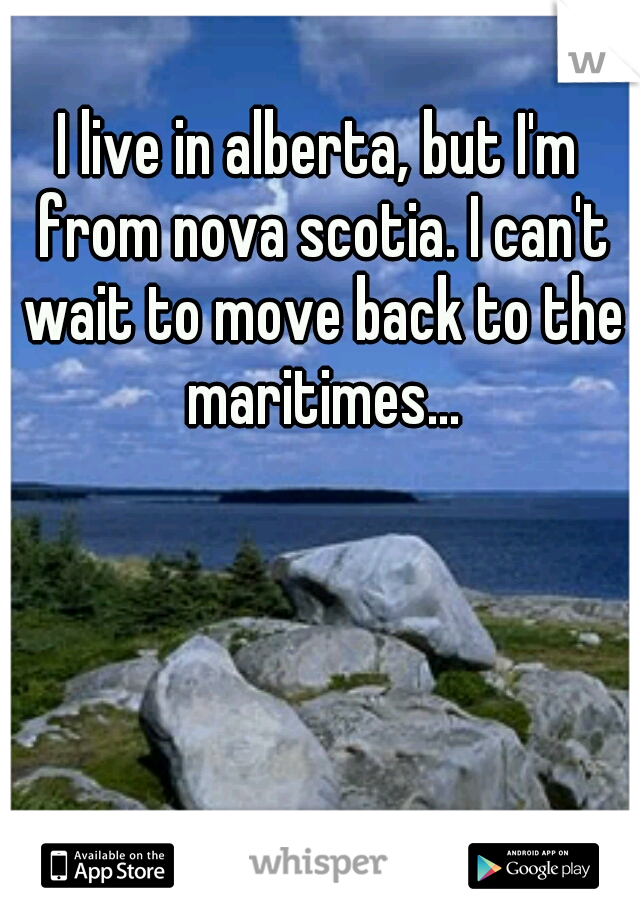 I live in alberta, but I'm from nova scotia. I can't wait to move back to the maritimes...