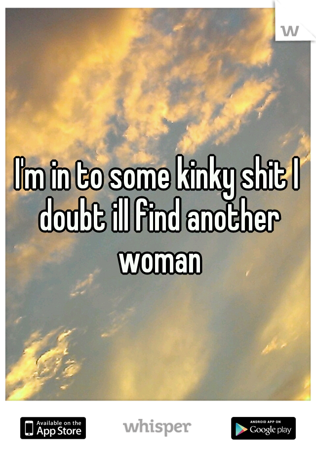 I'm in to some kinky shit I doubt ill find another woman