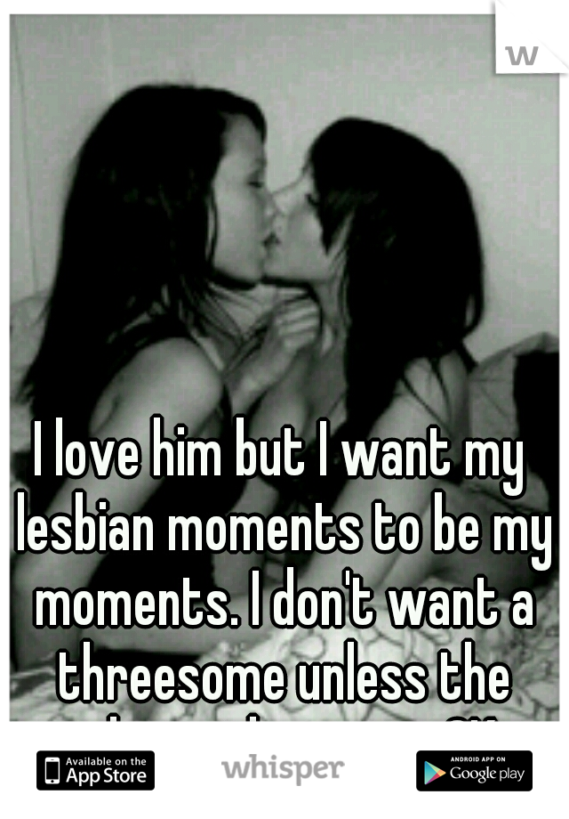 I love him but I want my lesbian moments to be my moments. I don't want a threesome unless the other girl says its OK.