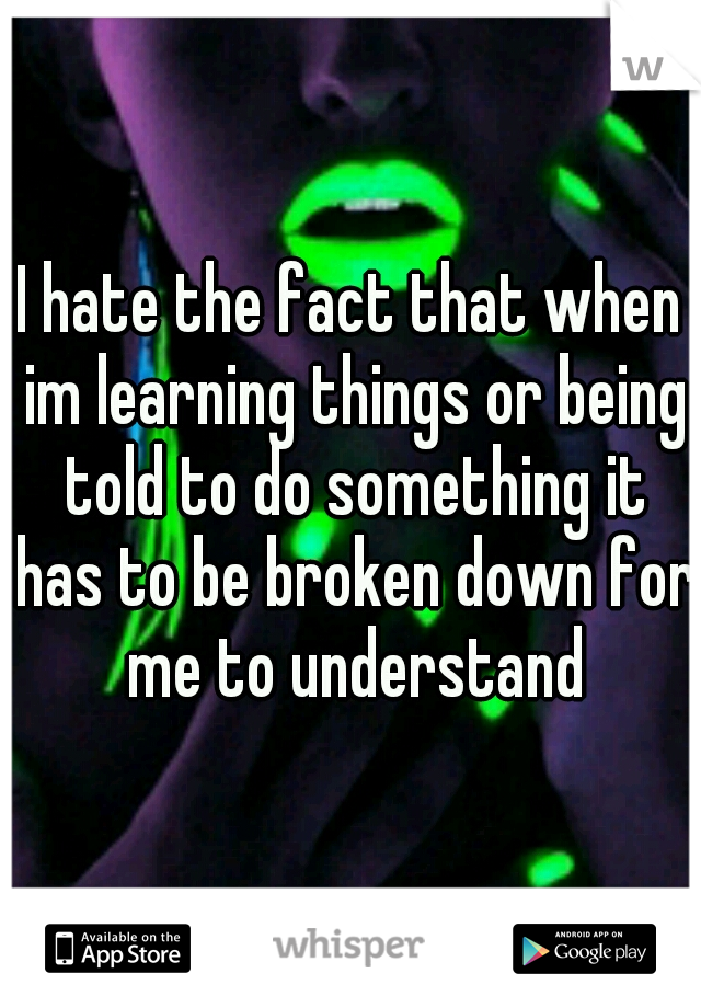 I hate the fact that when im learning things or being told to do something it has to be broken down for me to understand