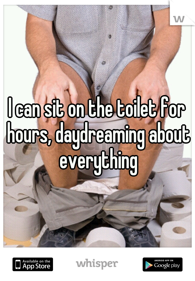 I can sit on the toilet for hours, daydreaming about everything